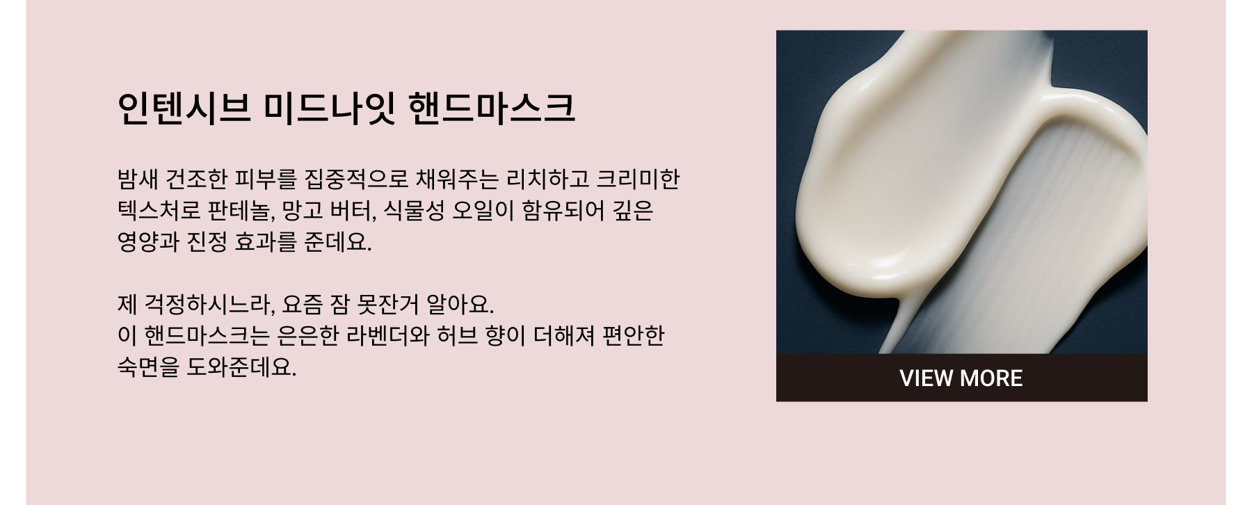 INTENSIVE MIDNIGHT HAND MASK. Rich and creamy, so it really nourishes dry skin overnight. Made with soothing ingredients like Panthenol, Mango Butter, and plant oils. And it has a soft lavender and herbal scent — just like the calming smell I remember from when I was little.